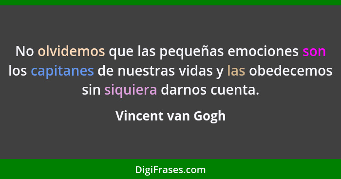 No olvidemos que las pequeñas emociones son los capitanes de nuestras vidas y las obedecemos sin siquiera darnos cuenta.... - Vincent van Gogh