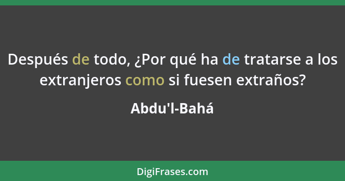 Después de todo, ¿Por qué ha de tratarse a los extranjeros como si fuesen extraños?... - Abdu'l-Bahá