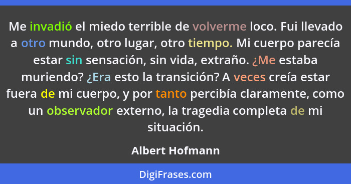 Me invadió el miedo terrible de volverme loco. Fui llevado a otro mundo, otro lugar, otro tiempo. Mi cuerpo parecía estar sin sensaci... - Albert Hofmann