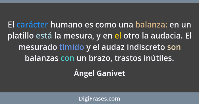 El carácter humano es como una balanza: en un platillo está la mesura, y en el otro la audacia. El mesurado tímido y el audaz indiscre... - Ángel Ganivet