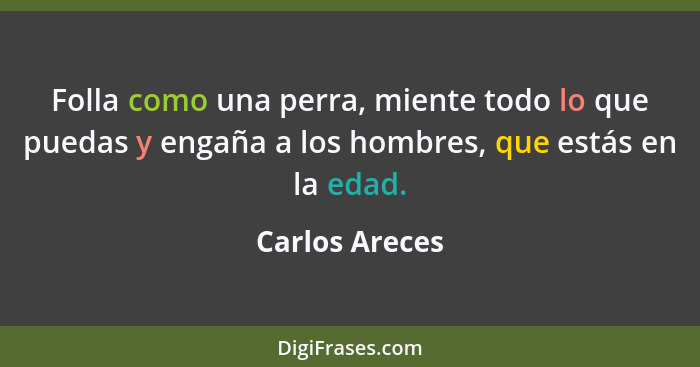 Folla como una perra, miente todo lo que puedas y engaña a los hombres, que estás en la edad.... - Carlos Areces