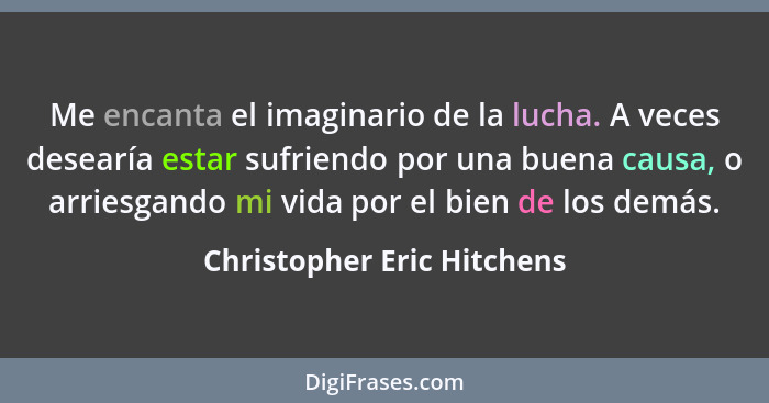 Me encanta el imaginario de la lucha. A veces desearía estar sufriendo por una buena causa, o arriesgando mi vida por el b... - Christopher Eric Hitchens