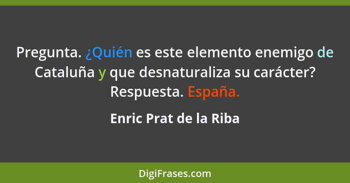 Pregunta. ¿Quién es este elemento enemigo de Cataluña y que desnaturaliza su carácter? Respuesta. España.... - Enric Prat de la Riba