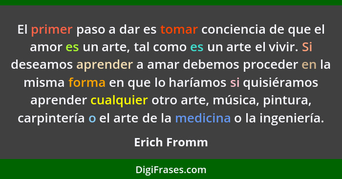 El primer paso a dar es tomar conciencia de que el amor es un arte, tal como es un arte el vivir. Si deseamos aprender a amar debemos pr... - Erich Fromm