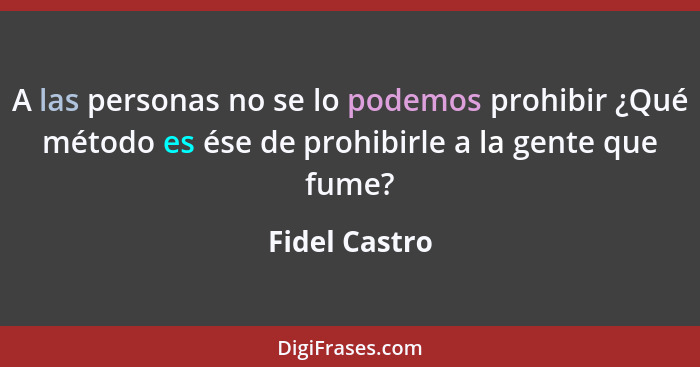 A las personas no se lo podemos prohibir ¿Qué método es ése de prohibirle a la gente que fume?... - Fidel Castro