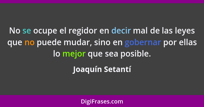 No se ocupe el regidor en decir mal de las leyes que no puede mudar, sino en gobernar por ellas lo mejor que sea posible.... - Joaquín Setantí