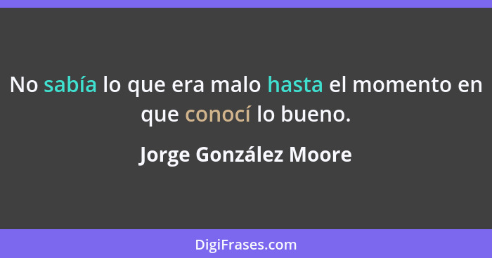 No sabía lo que era malo hasta el momento en que conocí lo bueno.... - Jorge González Moore