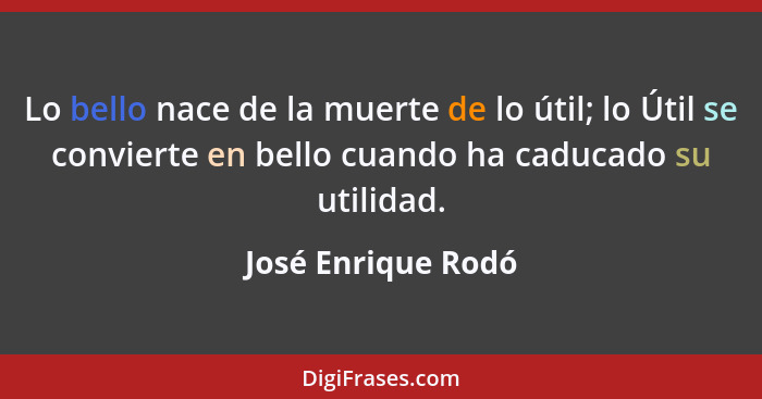 Lo bello nace de la muerte de lo útil; lo Útil se convierte en bello cuando ha caducado su utilidad.... - José Enrique Rodó