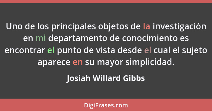 Uno de los principales objetos de la investigación en mi departamento de conocimiento es encontrar el punto de vista desde el c... - Josiah Willard Gibbs