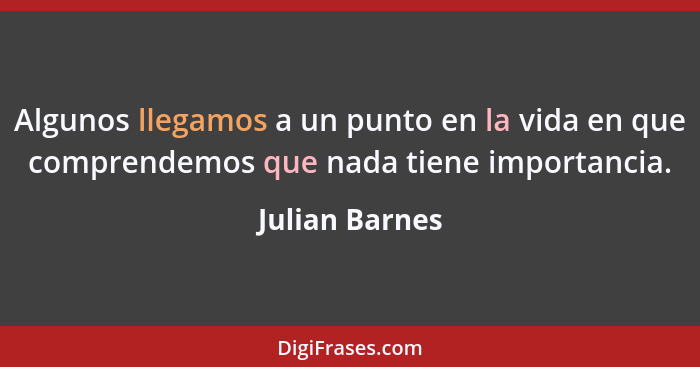 Algunos llegamos a un punto en la vida en que comprendemos que nada tiene importancia.... - Julian Barnes