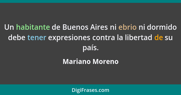 Un habitante de Buenos Aires ni ebrio ni dormido debe tener expresiones contra la libertad de su país.... - Mariano Moreno
