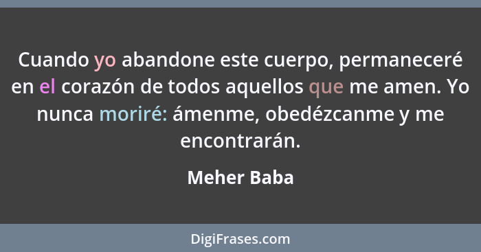 Cuando yo abandone este cuerpo, permaneceré en el corazón de todos aquellos que me amen. Yo nunca moriré: ámenme, obedézcanme y me encont... - Meher Baba