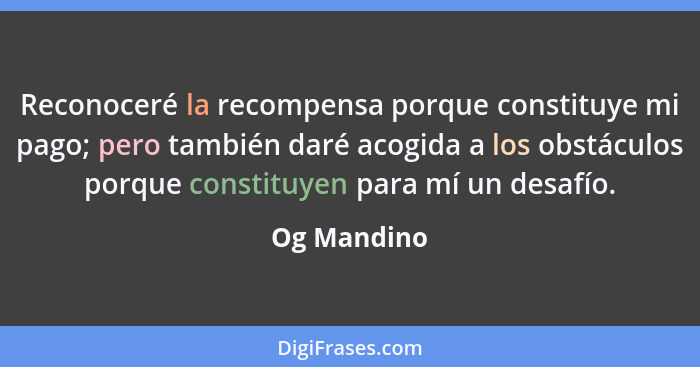 Reconoceré la recompensa porque constituye mi pago; pero también daré acogida a los obstáculos porque constituyen para mí un desafío.... - Og Mandino