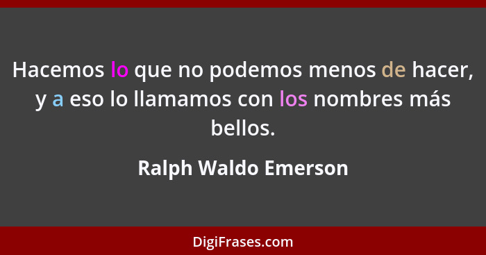 Hacemos lo que no podemos menos de hacer, y a eso lo llamamos con los nombres más bellos.... - Ralph Waldo Emerson