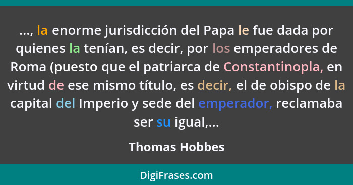 ..., la enorme jurisdicción del Papa le fue dada por quienes la tenían, es decir, por los emperadores de Roma (puesto que el patriarca... - Thomas Hobbes