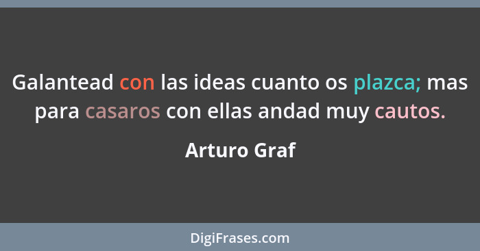 Galantead con las ideas cuanto os plazca; mas para casaros con ellas andad muy cautos.... - Arturo Graf