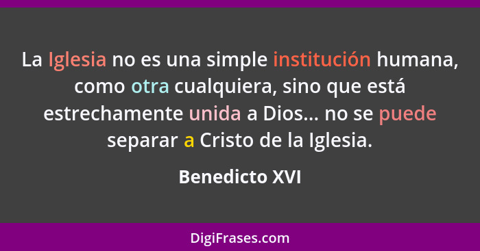 La Iglesia no es una simple institución humana, como otra cualquiera, sino que está estrechamente unida a Dios... no se puede separar... - Benedicto XVI