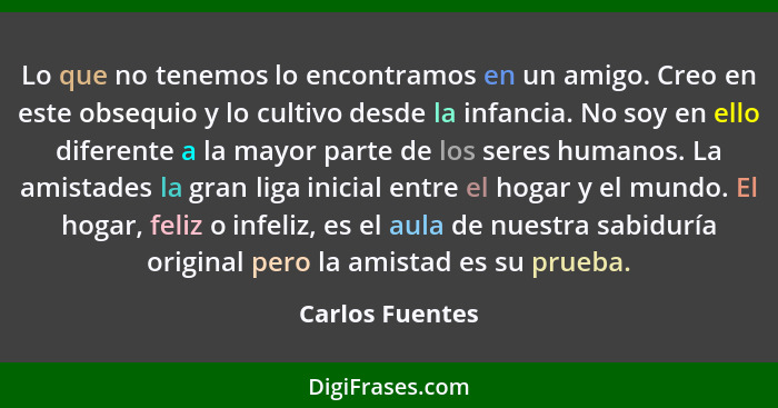 Lo que no tenemos lo encontramos en un amigo. Creo en este obsequio y lo cultivo desde la infancia. No soy en ello diferente a la may... - Carlos Fuentes