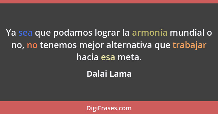 Ya sea que podamos lograr la armonía mundial o no, no tenemos mejor alternativa que trabajar hacia esa meta.... - Dalai Lama