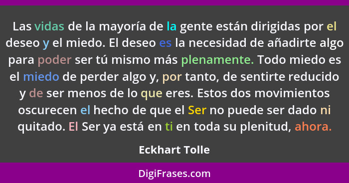 Las vidas de la mayoría de la gente están dirigidas por el deseo y el miedo. El deseo es la necesidad de añadirte algo para poder ser... - Eckhart Tolle