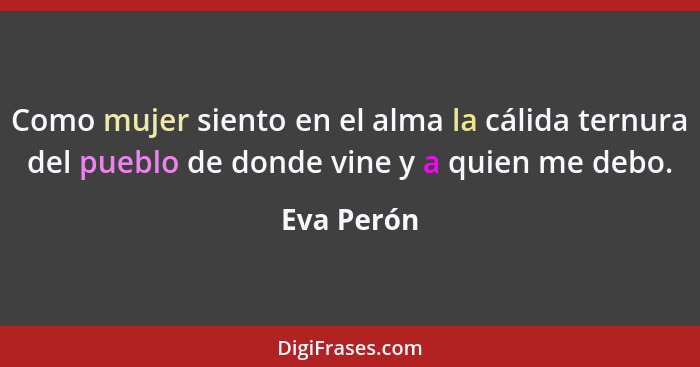 Como mujer siento en el alma la cálida ternura del pueblo de donde vine y a quien me debo.... - Eva Perón