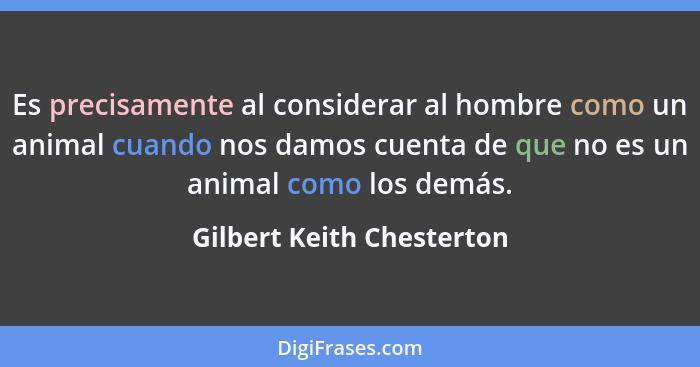 Es precisamente al considerar al hombre como un animal cuando nos damos cuenta de que no es un animal como los demás.... - Gilbert Keith Chesterton