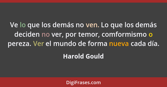 Ve lo que los demás no ven. Lo que los demás deciden no ver, por temor, comformismo o pereza. Ver el mundo de forma nueva cada día.... - Harold Gould