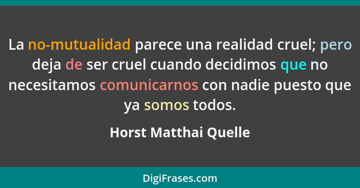 La no-mutualidad parece una realidad cruel; pero deja de ser cruel cuando decidimos que no necesitamos comunicarnos con nadie p... - Horst Matthai Quelle