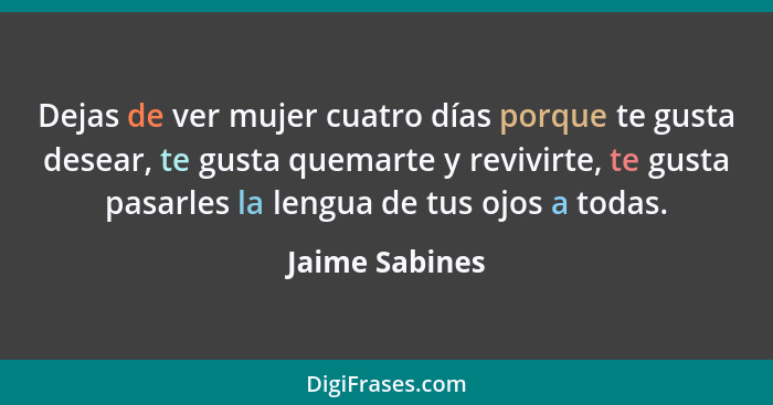 Dejas de ver mujer cuatro días porque te gusta desear, te gusta quemarte y revivirte, te gusta pasarles la lengua de tus ojos a todas.... - Jaime Sabines