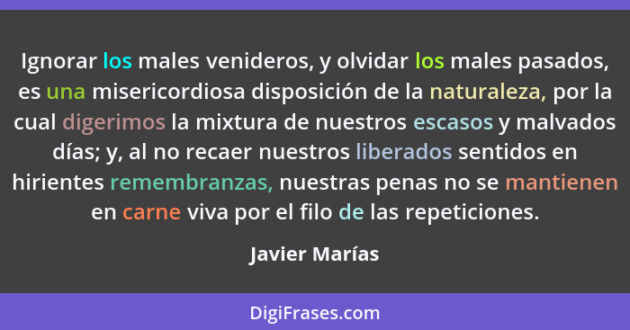 Ignorar los males venideros, y olvidar los males pasados, es una misericordiosa disposición de la naturaleza, por la cual digerimos la... - Javier Marías