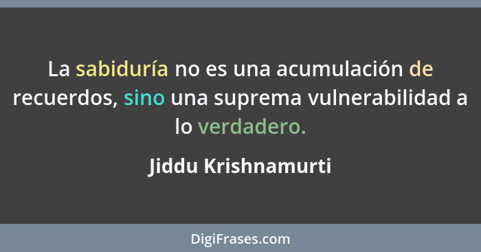 La sabiduría no es una acumulación de recuerdos, sino una suprema vulnerabilidad a lo verdadero.... - Jiddu Krishnamurti
