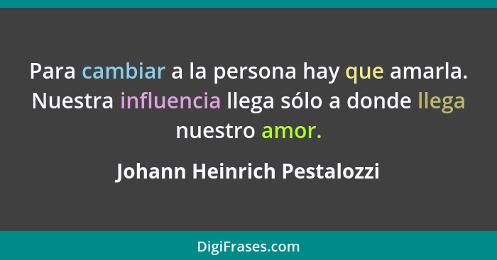 Para cambiar a la persona hay que amarla. Nuestra influencia llega sólo a donde llega nuestro amor.... - Johann Heinrich Pestalozzi