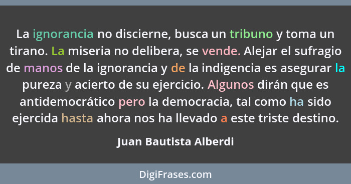 La ignorancia no discierne, busca un tribuno y toma un tirano. La miseria no delibera, se vende. Alejar el sufragio de manos d... - Juan Bautista Alberdi