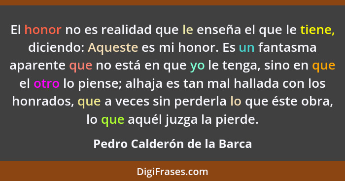 El honor no es realidad que le enseña el que le tiene, diciendo: Aqueste es mi honor. Es un fantasma aparente que no está... - Pedro Calderón de la Barca