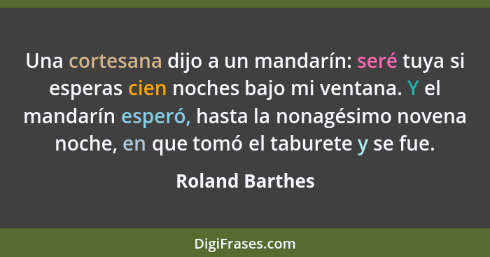 Una cortesana dijo a un mandarín: seré tuya si esperas cien noches bajo mi ventana. Y el mandarín esperó, hasta la nonagésimo novena... - Roland Barthes