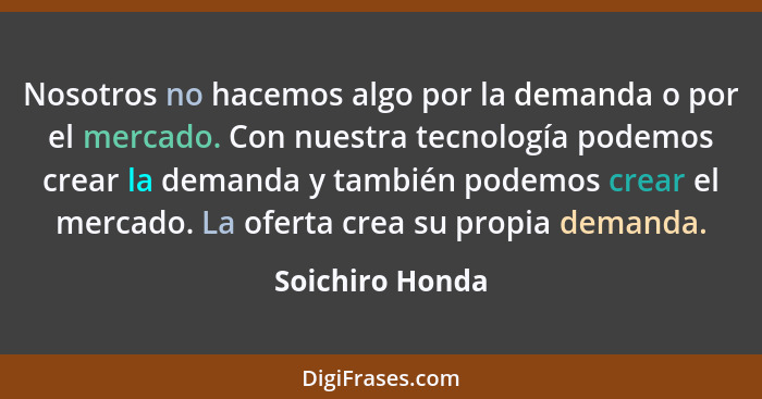 Nosotros no hacemos algo por la demanda o por el mercado. Con nuestra tecnología podemos crear la demanda y también podemos crear el... - Soichiro Honda