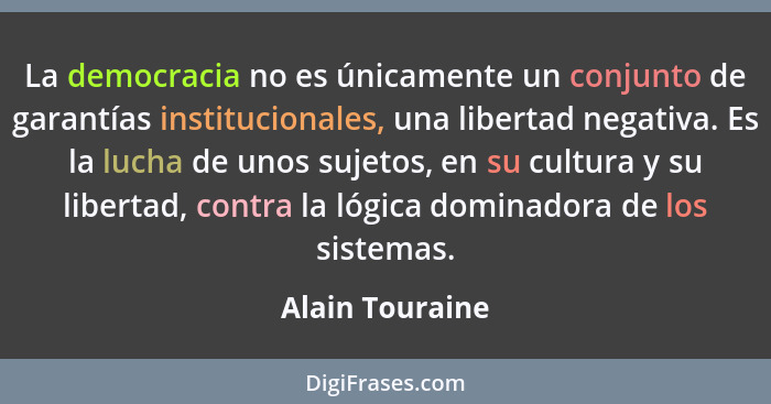 La democracia no es únicamente un conjunto de garantías institucionales, una libertad negativa. Es la lucha de unos sujetos, en su cu... - Alain Touraine