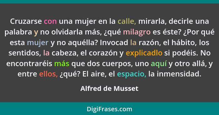 Cruzarse con una mujer en la calle, mirarla, decirle una palabra y no olvidarla más, ¿qué milagro es éste? ¿Por qué esta mujer y no... - Alfred de Musset