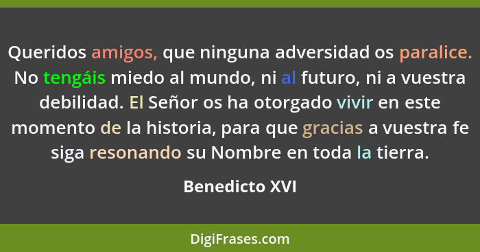 Queridos amigos, que ninguna adversidad os paralice. No tengáis miedo al mundo, ni al futuro, ni a vuestra debilidad. El Señor os ha o... - Benedicto XVI