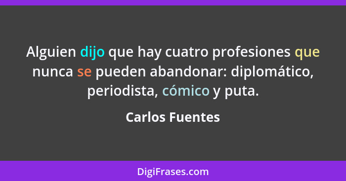 Alguien dijo que hay cuatro profesiones que nunca se pueden abandonar: diplomático, periodista, cómico y puta.... - Carlos Fuentes