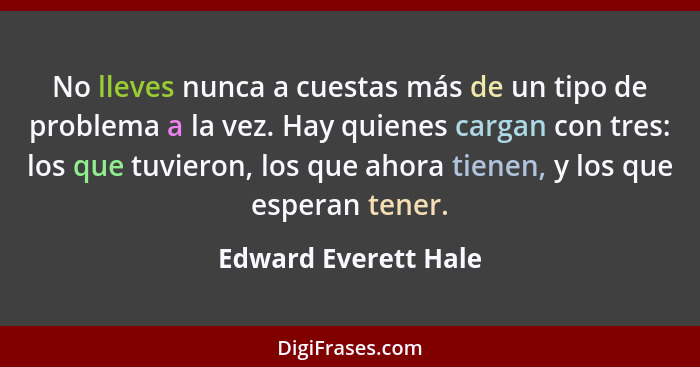 No lleves nunca a cuestas más de un tipo de problema a la vez. Hay quienes cargan con tres: los que tuvieron, los que ahora tien... - Edward Everett Hale