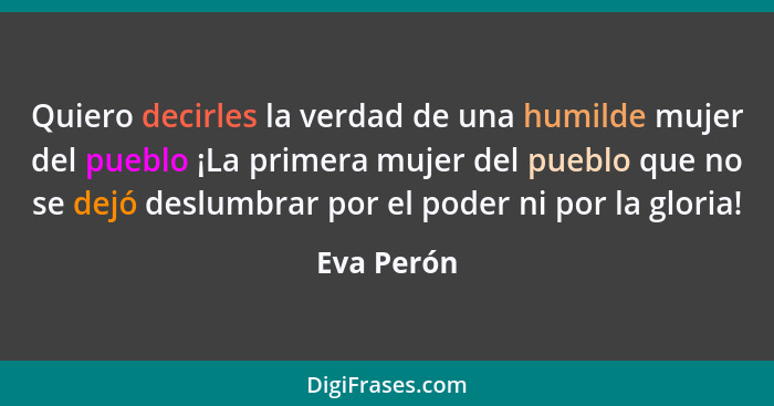 Quiero decirles la verdad de una humilde mujer del pueblo ¡La primera mujer del pueblo que no se dejó deslumbrar por el poder ni por la gl... - Eva Perón