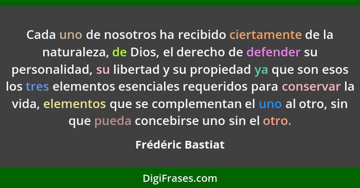 Cada uno de nosotros ha recibido ciertamente de la naturaleza, de Dios, el derecho de defender su personalidad, su libertad y su pr... - Frédéric Bastiat