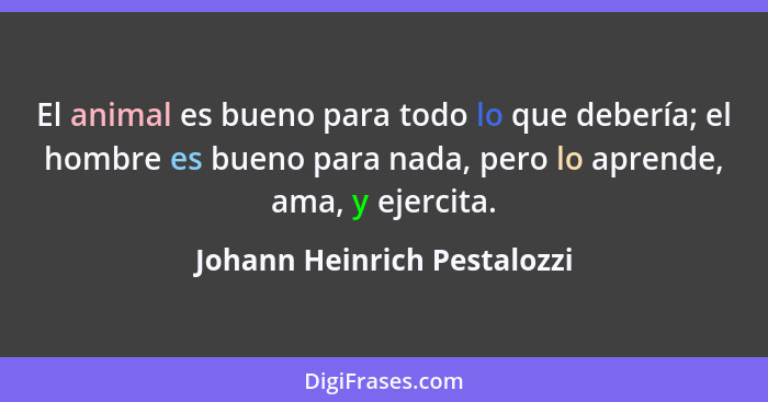 El animal es bueno para todo lo que debería; el hombre es bueno para nada, pero lo aprende, ama, y ejercita.... - Johann Heinrich Pestalozzi