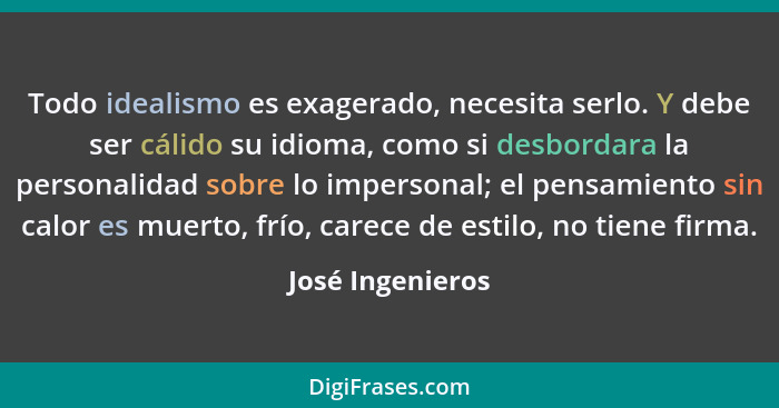 Todo idealismo es exagerado, necesita serlo. Y debe ser cálido su idioma, como si desbordara la personalidad sobre lo impersonal; el... - José Ingenieros