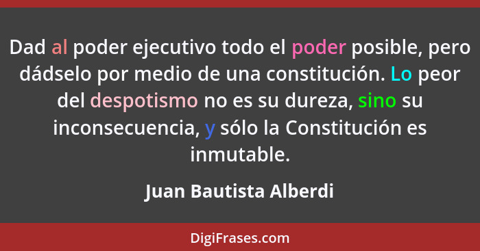 Dad al poder ejecutivo todo el poder posible, pero dádselo por medio de una constitución. Lo peor del despotismo no es su dure... - Juan Bautista Alberdi