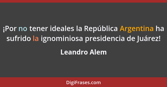 ¡Por no tener ideales la República Argentina ha sufrido la ignominiosa presidencia de Juárez!... - Leandro Alem
