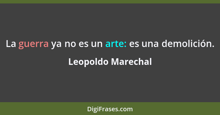 La guerra ya no es un arte: es una demolición.... - Leopoldo Marechal