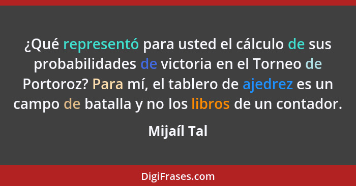 ¿Qué representó para usted el cálculo de sus probabilidades de victoria en el Torneo de Portoroz? Para mí, el tablero de ajedrez es un ca... - Mijaíl Tal