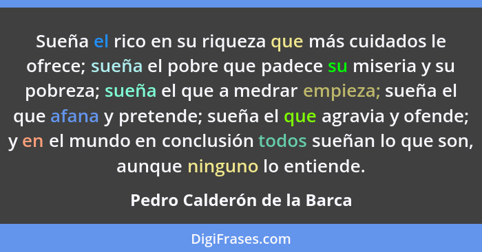 Sueña el rico en su riqueza que más cuidados le ofrece; sueña el pobre que padece su miseria y su pobreza; sueña el que a... - Pedro Calderón de la Barca